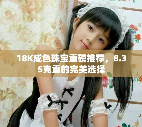 18K成色珠宝重磅推荐，8.35克重的完美选择