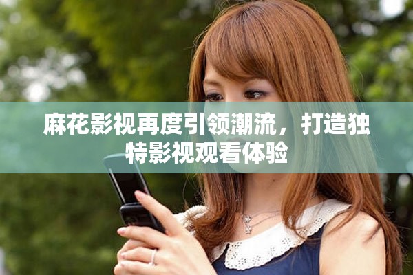 麻花影视再度引领潮流，打造独特影视观看体验