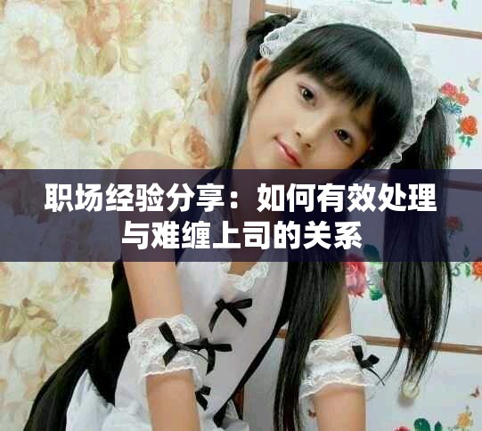 职场经验分享：如何有效处理与难缠上司的关系