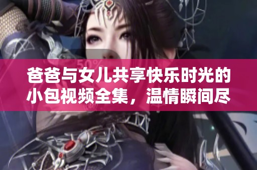爸爸与女儿共享快乐时光的小包视频全集，温情瞬间尽在其中