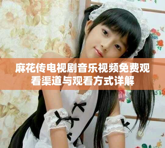 麻花传电视剧音乐视频免费观看渠道与观看方式详解