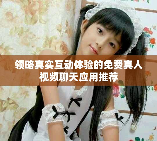 领略真实互动体验的免费真人视频聊天应用推荐