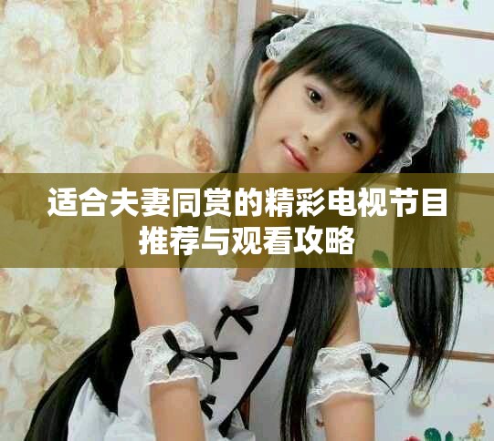 适合夫妻同赏的精彩电视节目推荐与观看攻略
