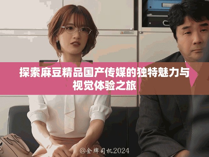 探索麻豆精品国产传媒的独特魅力与视觉体验之旅