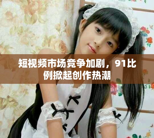 短视频市场竞争加剧，91比例掀起创作热潮