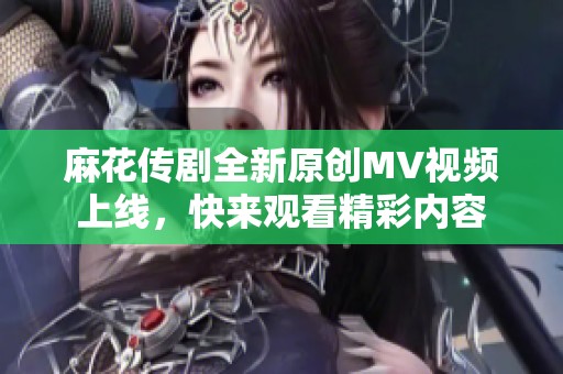 麻花传剧全新原创MV视频上线，快来观看精彩内容