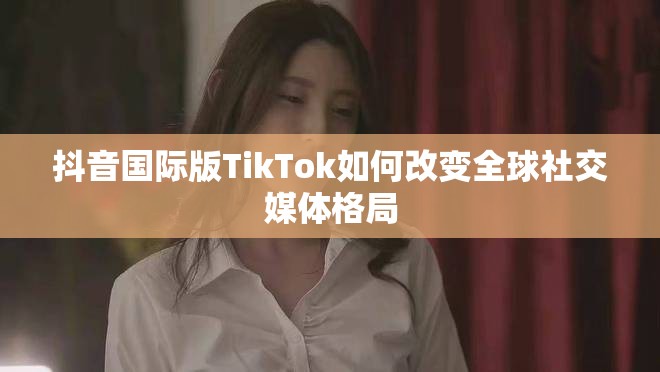 抖音国际版TikTok如何改变全球社交媒体格局