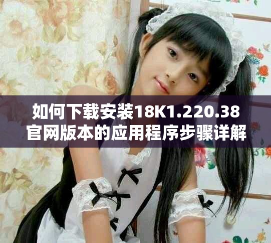 如何下载安装18K1.220.38官网版本的应用程序步骤详解