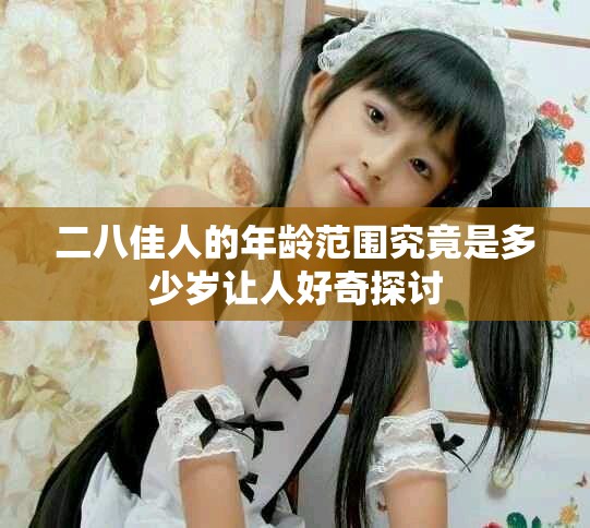 二八佳人的年龄范围究竟是多少岁让人好奇探讨