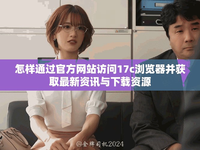 怎样通过官方网站访问17c浏览器并获取最新资讯与下载资源
