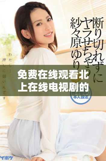 免费在线观看北上在线电视剧的全新好资源推荐与获取方法