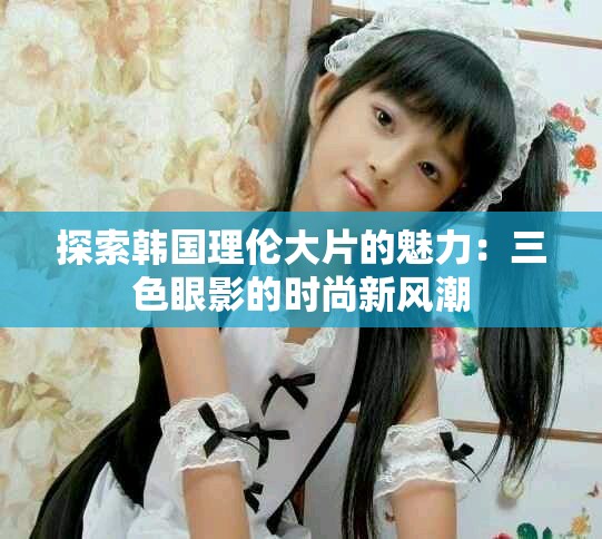 探索韩国理伦大片的魅力：三色眼影的时尚新风潮