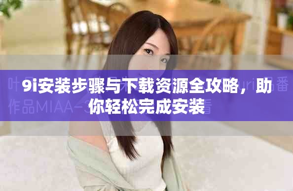 9i安装步骤与下载资源全攻略，助你轻松完成安装