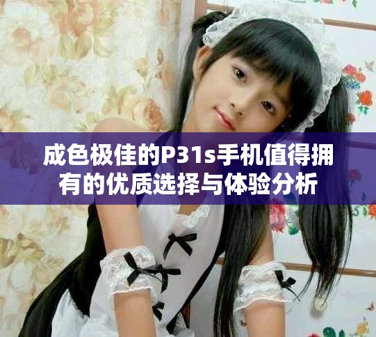 成色极佳的P31s手机值得拥有的优质选择与体验分析