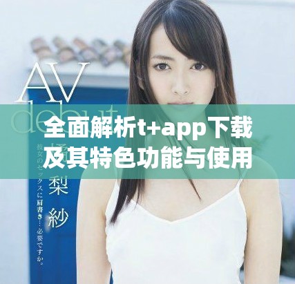 全面解析t+app下载及其特色功能与使用体验