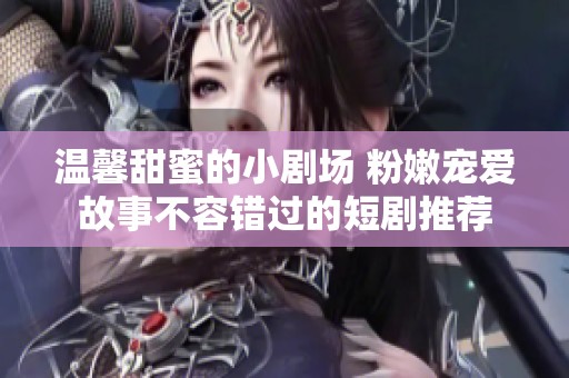 温馨甜蜜的小剧场 粉嫩宠爱故事不容错过的短剧推荐