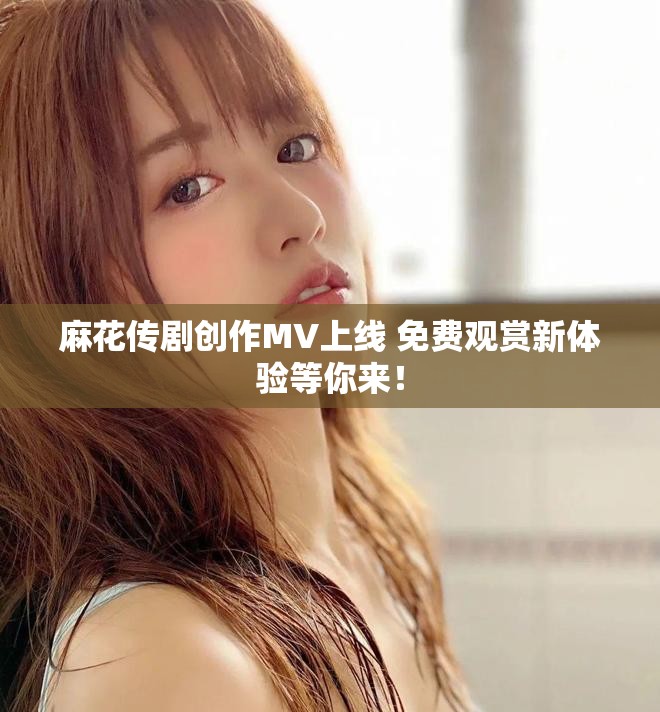 麻花传剧创作MV上线 免费观赏新体验等你来！