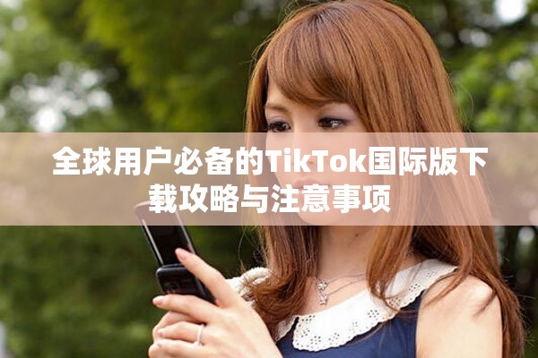 全球用户必备的TikTok国际版下载攻略与注意事项