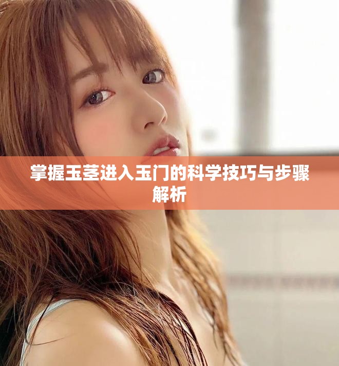掌握玉茎进入玉门的科学技巧与步骤解析