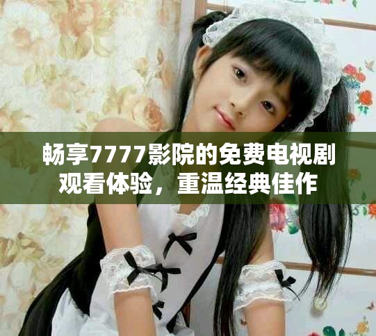 畅享7777影院的免费电视剧观看体验，重温经典佳作