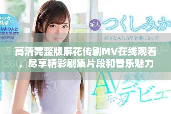 高清完整版麻花传剧MV在线观看，尽享精彩剧集片段和音乐魅力