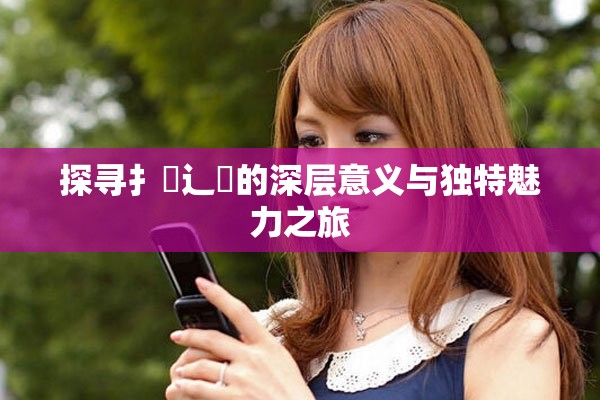 探寻扌喿辶畐的深层意义与独特魅力之旅