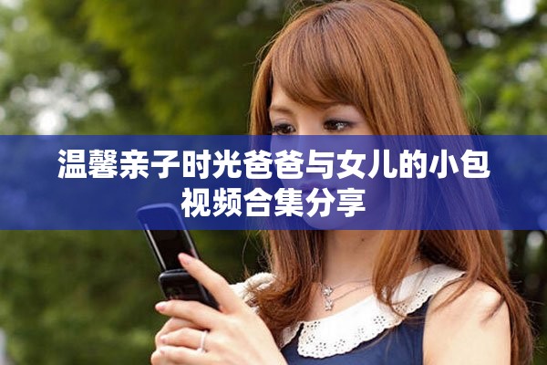 温馨亲子时光爸爸与女儿的小包视频合集分享