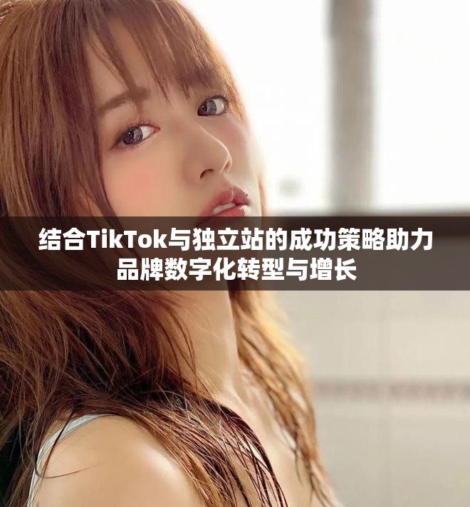 结合TikTok与独立站的成功策略助力品牌数字化转型与增长