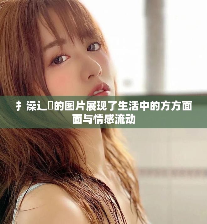 扌澡辶畐的图片展现了生活中的方方面面与情感流动