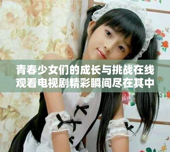青春少女们的成长与挑战在线观看电视剧精彩瞬间尽在其中