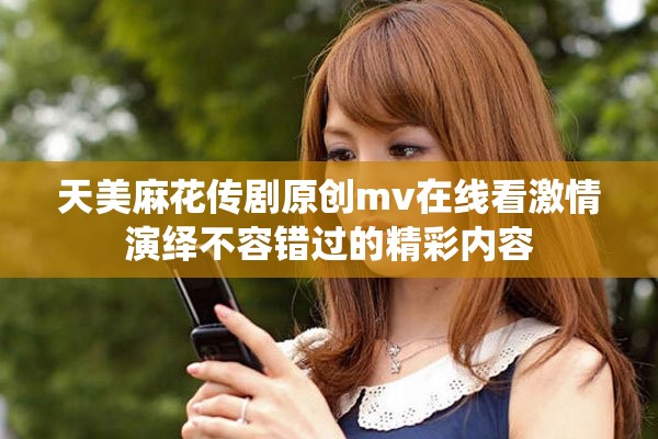 天美麻花传剧原创mv在线看激情演绎不容错过的精彩内容