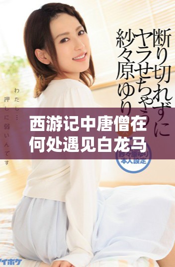 西游记中唐僧在何处遇见白龙马的奇妙旅程探秘