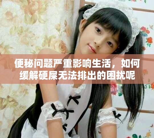 便秘问题严重影响生活，如何缓解硬屎无法排出的困扰呢