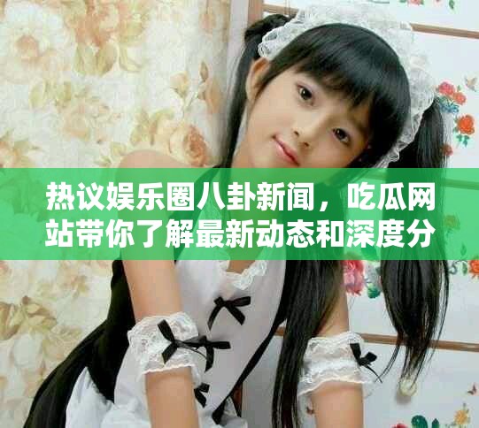热议娱乐圈八卦新闻，吃瓜网站带你了解最新动态和深度分析