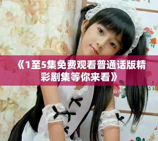 《1至5集免费观看普通话版精彩剧集等你来看》