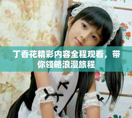 丁香花精彩内容全程观看，带你领略浪漫旅程