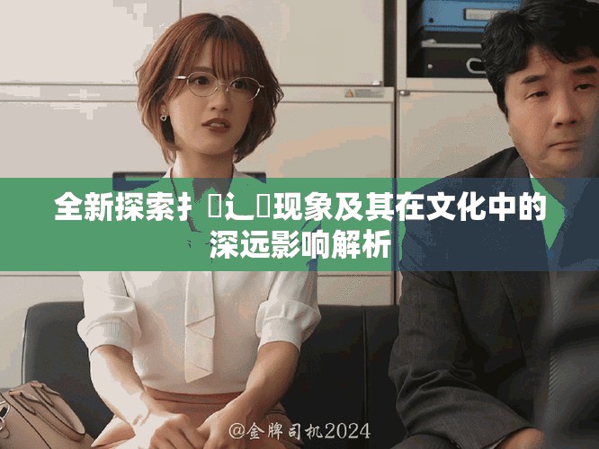 全新探索扌喿辶畐现象及其在文化中的深远影响解析