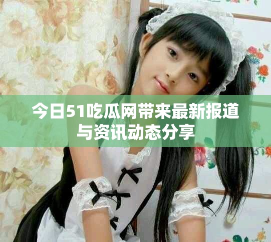 今日51吃瓜网带来最新报道与资讯动态分享