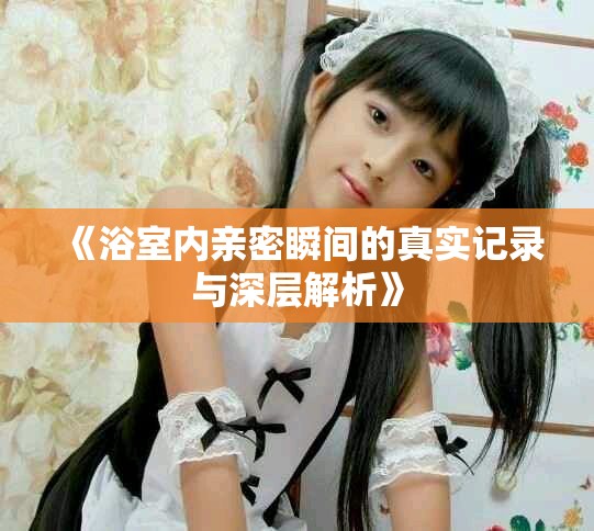 《浴室内亲密瞬间的真实记录与深层解析》