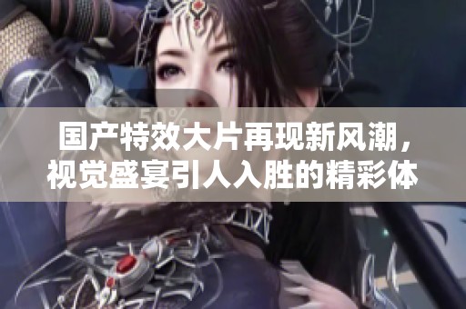 国产特效大片再现新风潮，视觉盛宴引人入胜的精彩体验
