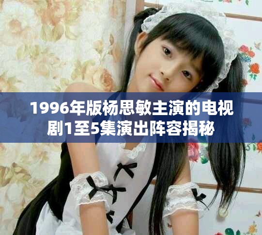 1996年版杨思敏主演的电视剧1至5集演出阵容揭秘