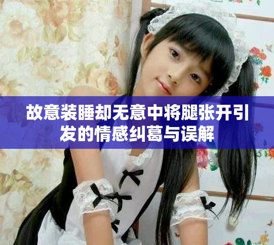 故意装睡却无意中将腿张开引发的情感纠葛与误解