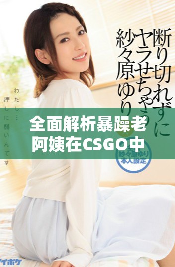全面解析暴躁老阿姨在CSGO中的技能推荐宝典与实用技巧