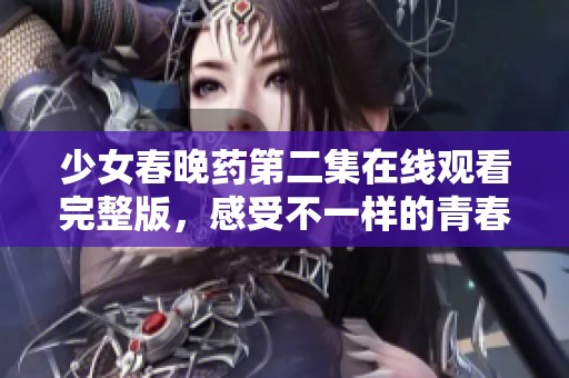少女春晚药第二集在线观看完整版，感受不一样的青春故事
