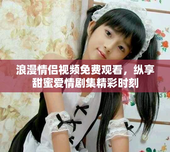 浪漫情侣视频免费观看，纵享甜蜜爱情剧集精彩时刻