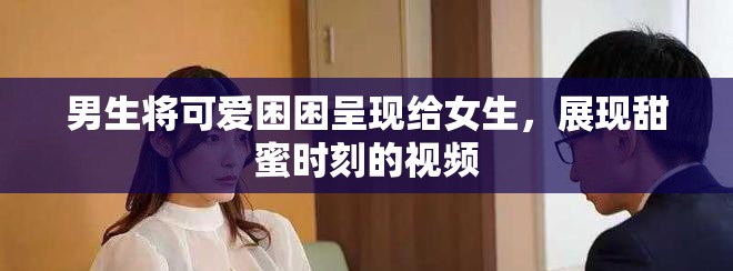 男生将可爱困困呈现给女生，展现甜蜜时刻的视频