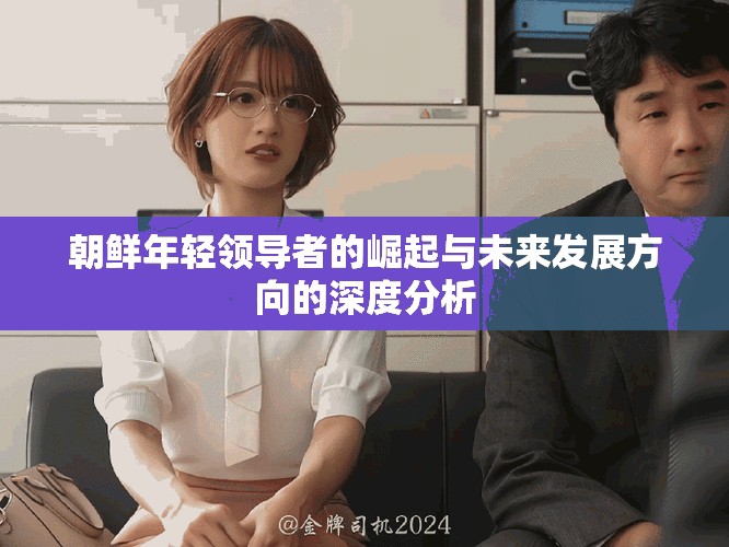 朝鲜年轻领导者的崛起与未来发展方向的深度分析