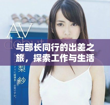 与部长同行的出差之旅，探索工作与生活的完美结合