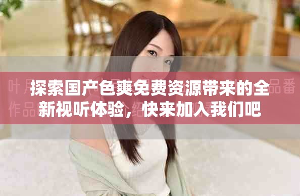 探索国产色爽免费资源带来的全新视听体验，快来加入我们吧