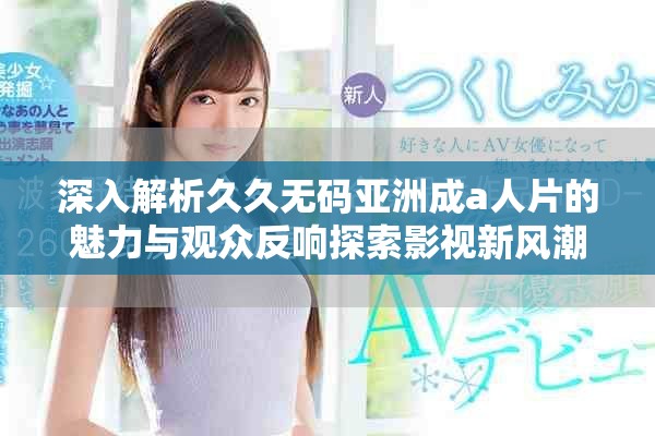 深入解析久久无码亚洲成a人片的魅力与观众反响探索影视新风潮